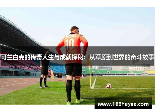 可兰白克的传奇人生与成就探秘：从草原到世界的奋斗故事